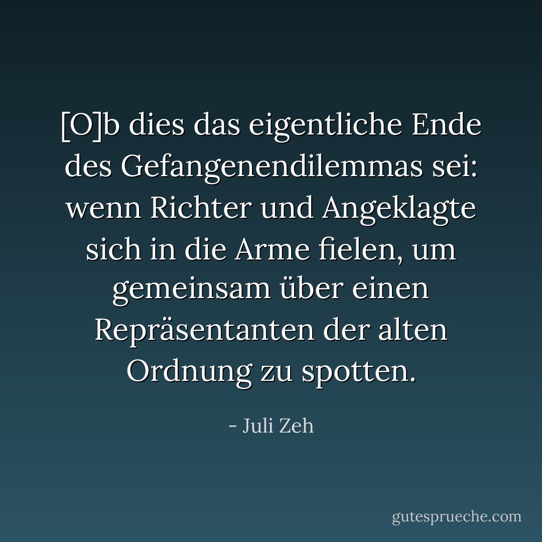 [O]b dies das eigentliche Ende des Gefangenendilemmas sei: wenn Richter und Angeklagte sich in die Arme fielen, um gemeinsam über einen Repräsentanten der alten Ordnung zu spotten. - Juli Zeh