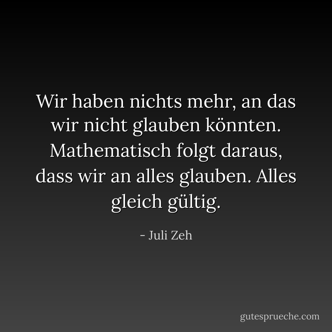 Wir haben nichts mehr, an das wir nicht glauben könnten. Mathematisch folgt daraus, dass wir an alles glauben. Alles gleich gültig. - Juli Zeh