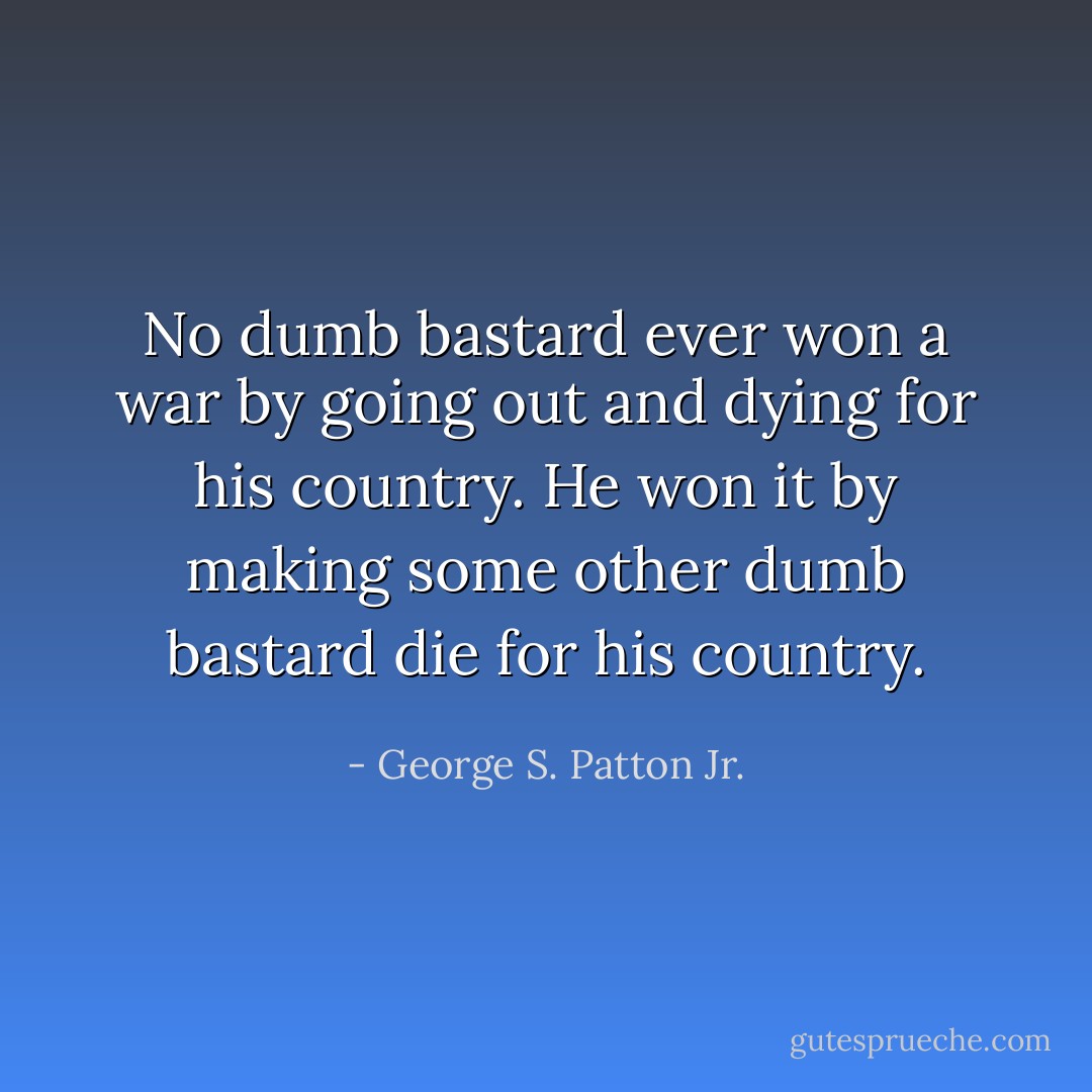 No dumb bastard ever won a war by going out and dying for his country. He won it by making some other dumb bastard die for his country. - George S. Patton Jr.