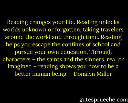 Reading changes your life. Reading unlocks worlds unknown or forgotten, taking travelers around the world and through time. Reading helps you escape the confines of school and pursue your own education. Through characters – the saints and the sinners, real or imagined – reading shows you how to be a better human being. - Donalyn Miller