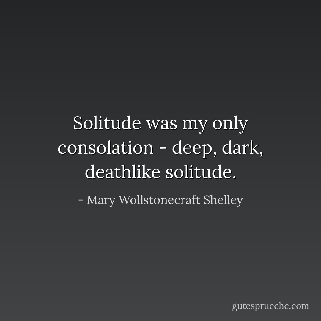Solitude was my only consolation - deep, dark, deathlike solitude. - Mary Wollstonecraft Shelley