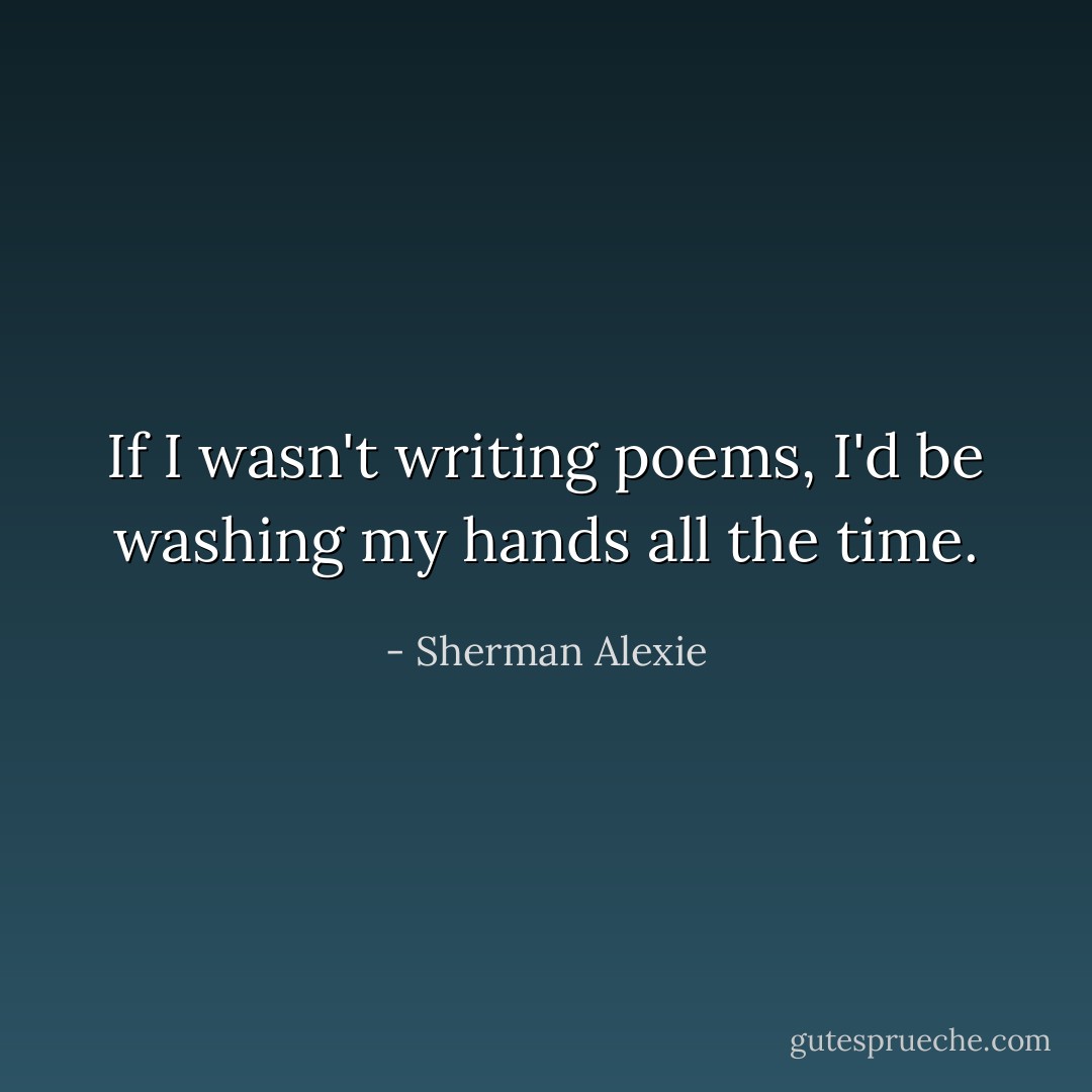 If I wasn't writing poems, I'd be washing my hands all the time. - Sherman Alexie