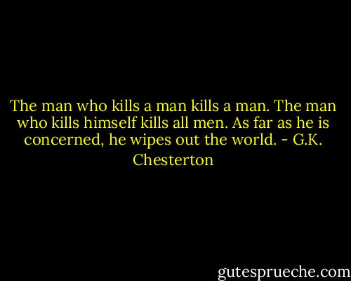 The man who kills a man kills a man.<br />The man who kills himself kills all men.<br />As far as he is concerned, he wipes out the world. - G.K. Chesterton