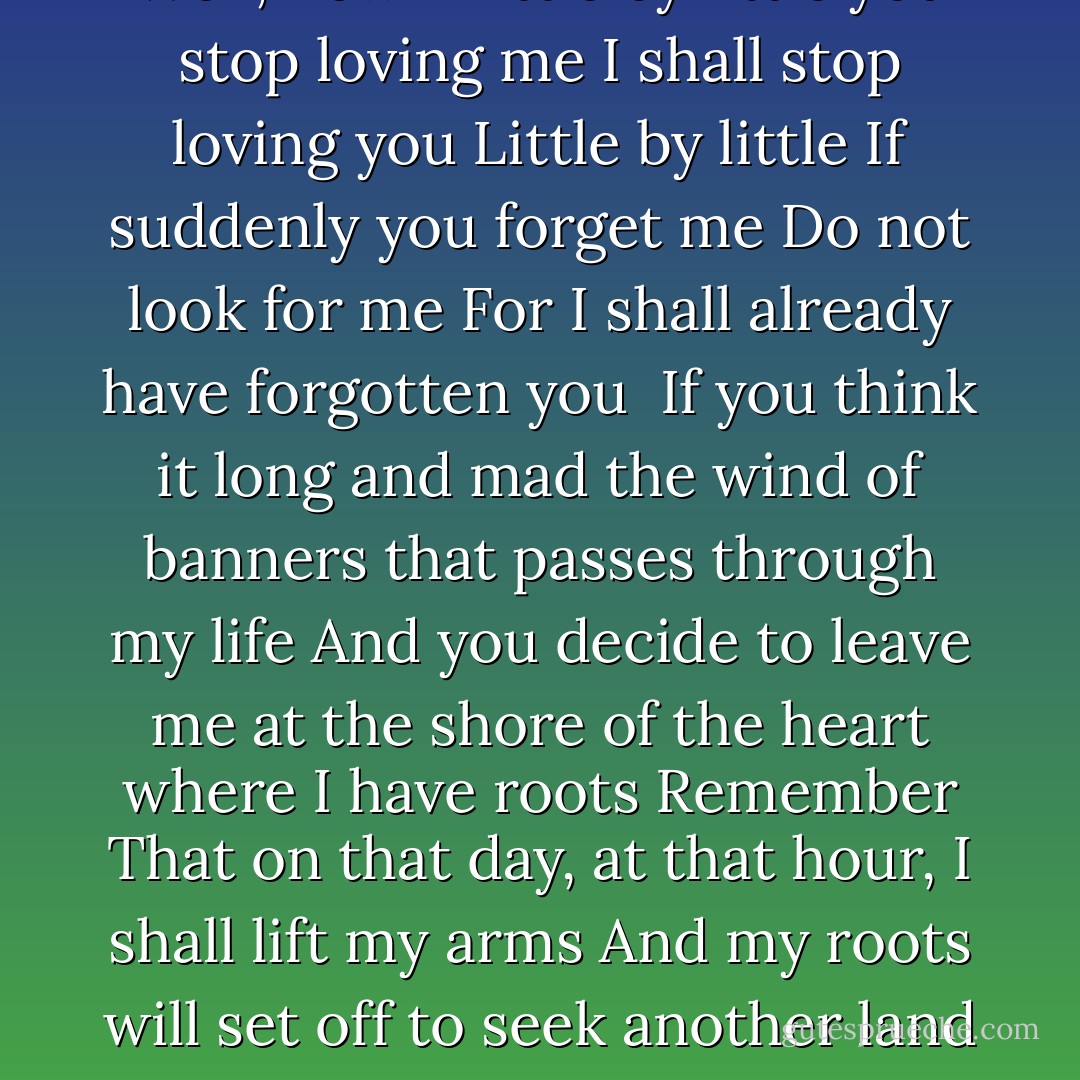 Well, now<br />If little by little you stop loving me<br />I shall stop loving you<br />Little by little<br />If suddenly you forget me<br />Do not look for me<br />For I shall already have forgotten you<br /><br />If you think it long and mad the wind of banners that passes through my life<br />And you decide to leave me at the shore of the heart where I have roots<br />Remember<br />That on that day, at that hour, I shall lift my arms<br />And my roots will set off to seek another land - Pablo Neruda