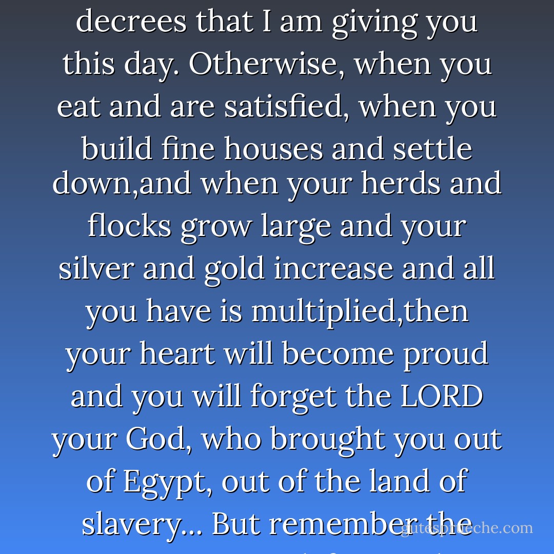 When you have eaten and are satisfied, praise the LORD your God for the good land he has given you. Be careful that you do not forget the LORD your God, failing to observe his commands, his laws and his decrees that I am giving you this day. Otherwise, when you eat and are satisfied, when you build fine houses and settle down,and when your herds and flocks grow large and your silver and gold increase and all you have is multiplied,then your heart will become proud and you will forget the LORD your God, who brought you out of Egypt, out of the land of slavery... But remember the LORD your God, for it is he who gives you the ability to produce wealth, and so confirms his covenant, which he swore to your forefathers, as it is today. - Anonymous