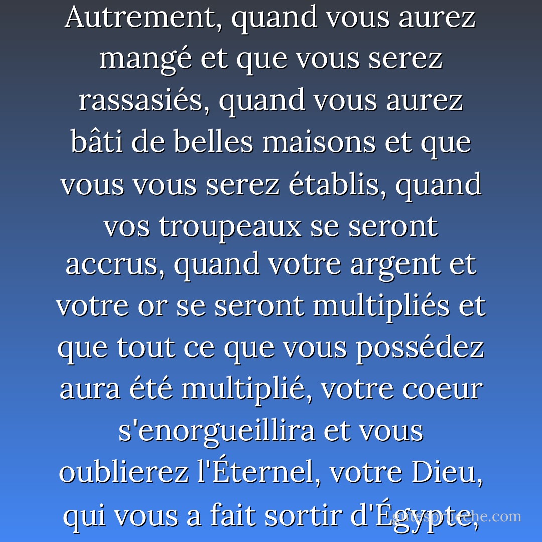 Quand vous aurez mangé et que vous serez rassasiés, louez l'Éternel, votre Dieu, pour le bon pays qu'il vous a donné. Prends garde de ne pas oublier l'Éternel, ton Dieu, et de ne pas observer ses commandements, ses lois et ses ordonnances que je te donne aujourd'hui. Autrement, quand vous aurez mangé et que vous serez rassasiés, quand vous aurez bâti de belles maisons et que vous vous serez établis, quand vos troupeaux se seront accrus, quand votre argent et votre or se seront multipliés et que tout ce que vous possédez aura été multiplié, votre coeur s'enorgueillira et vous oublierez l'Éternel, votre Dieu, qui vous a fait sortir d'Égypte, du pays de l'esclavage... Mais souviens-toi de l'Éternel, ton Dieu, car c'est lui qui te donne la faculté de produire des richesses, et qui confirme ainsi l'alliance qu'il a jurée à tes ancêtres, telle qu'elle est aujourd'hui. - Anonymous