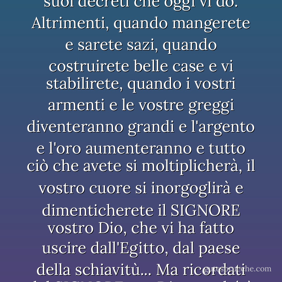 Quando avrete mangiato e vi sarete saziati, lodate il Signore vostro Dio per la buona terra che vi ha dato. State attenti a non dimenticare il SIGNORE vostro Dio, a non osservare i suoi comandi, le sue leggi e i suoi decreti che oggi vi do. Altrimenti, quando mangerete e sarete sazi, quando costruirete belle case e vi stabilirete, quando i vostri armenti e le vostre greggi diventeranno grandi e l'argento e l'oro aumenteranno e tutto ciò che avete si moltiplicherà, il vostro cuore si inorgoglirà e dimenticherete il SIGNORE vostro Dio, che vi ha fatto uscire dall'Egitto, dal paese della schiavitù... Ma ricordati del SIGNORE tuo Dio, perché è lui che ti dà la capacità di produrre ricchezza, e così conferma la sua alleanza, che ha giurato ai tuoi antenati, come è oggi. - Anonymous