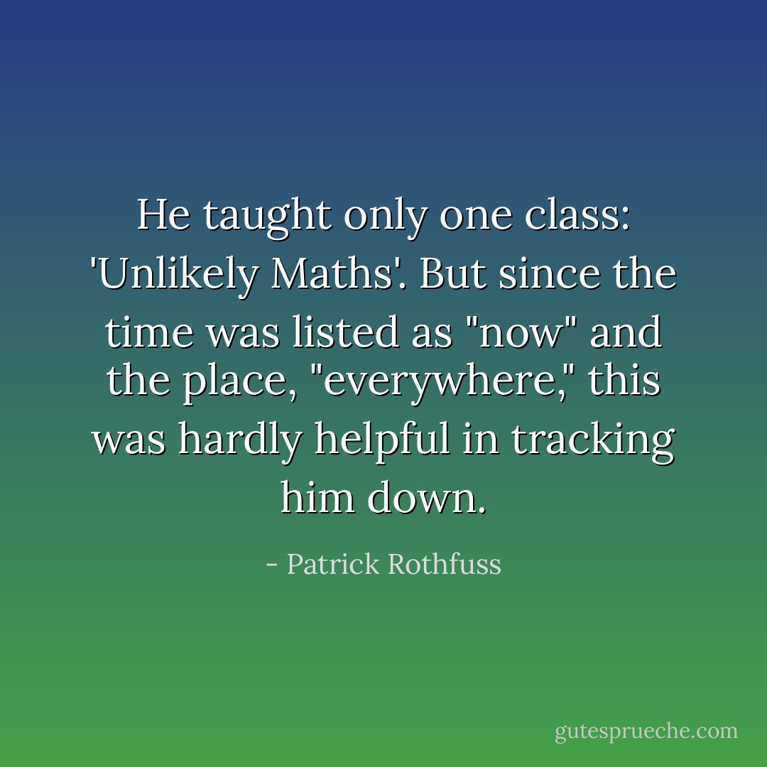 He taught only one class: 'Unlikely Maths'. But since the time was listed as "now" and the place, "everywhere," this was hardly helpful in tracking him down. - Patrick Rothfuss