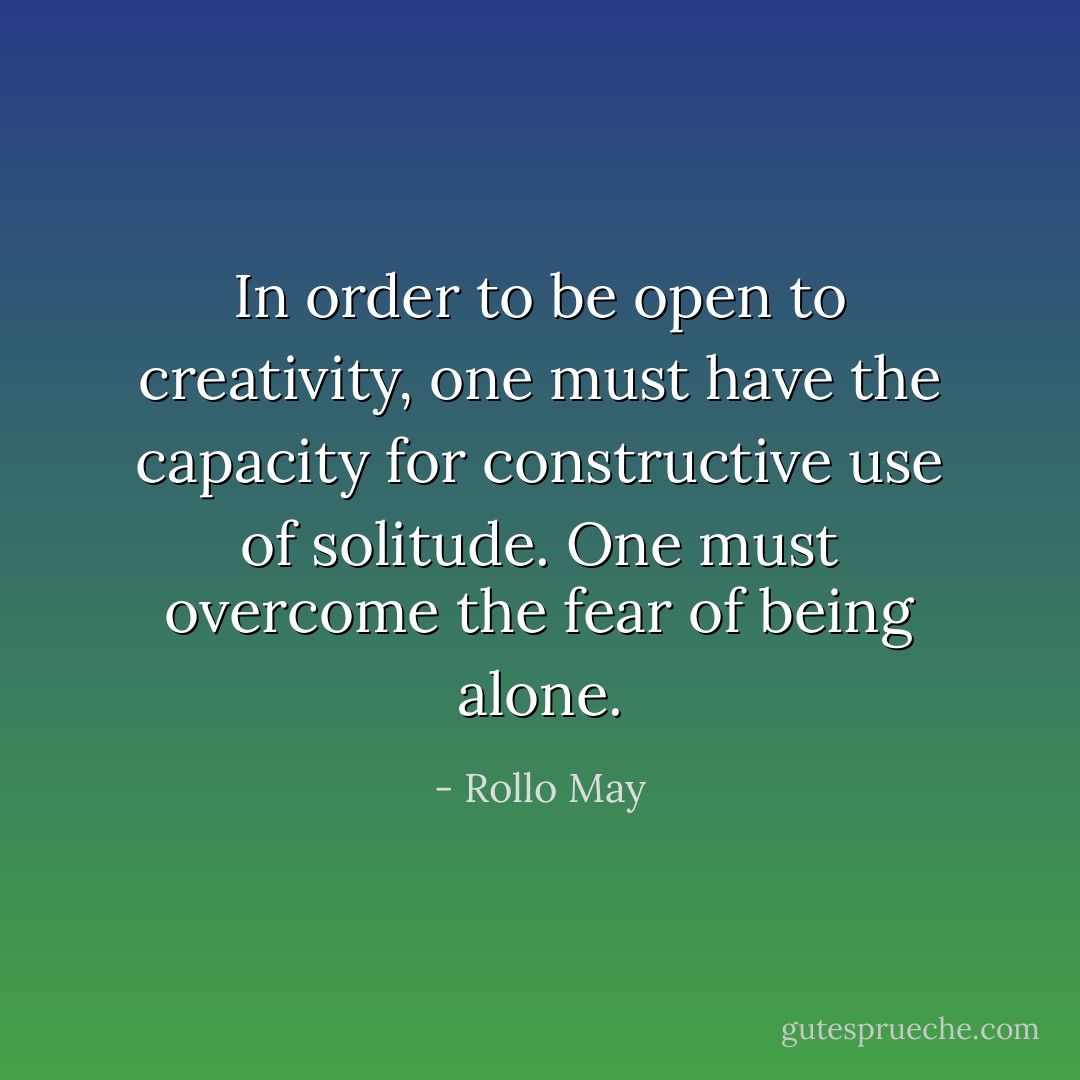 In order to be open to creativity, one must have the capacity for constructive use of solitude. One must overcome the fear of being alone. - Rollo May