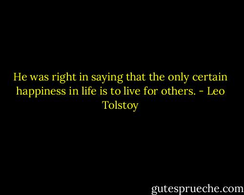 He was right in saying that the only certain happiness in life is to live for others. - Leo Tolstoy