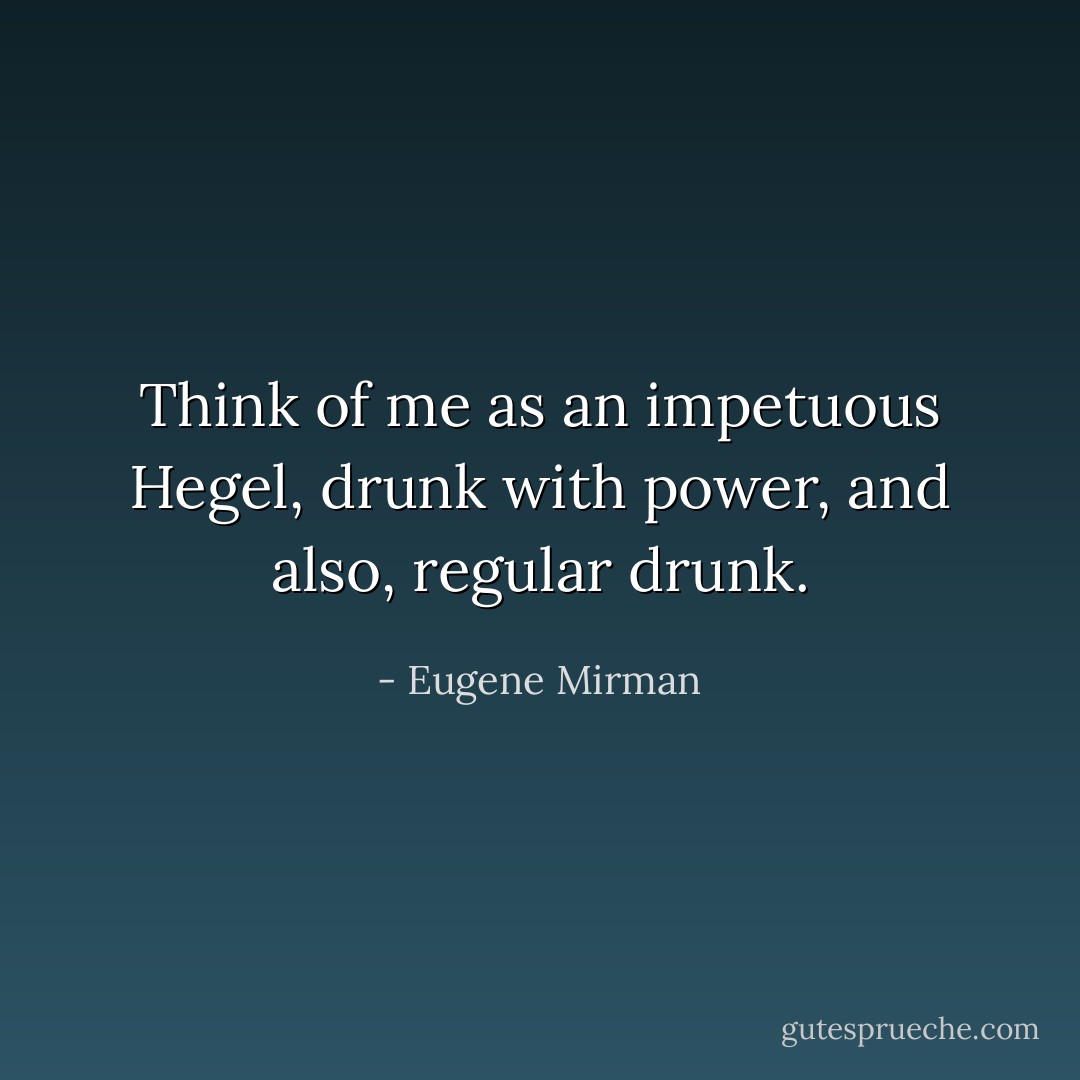 Think of me as an impetuous Hegel, drunk with power, and also, regular drunk. - Eugene Mirman
