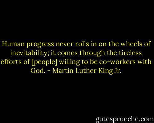 Human progress never rolls in on the wheels of inevitability; it comes through the tireless efforts of [people] willing to be co-workers with God. - Martin Luther King Jr.