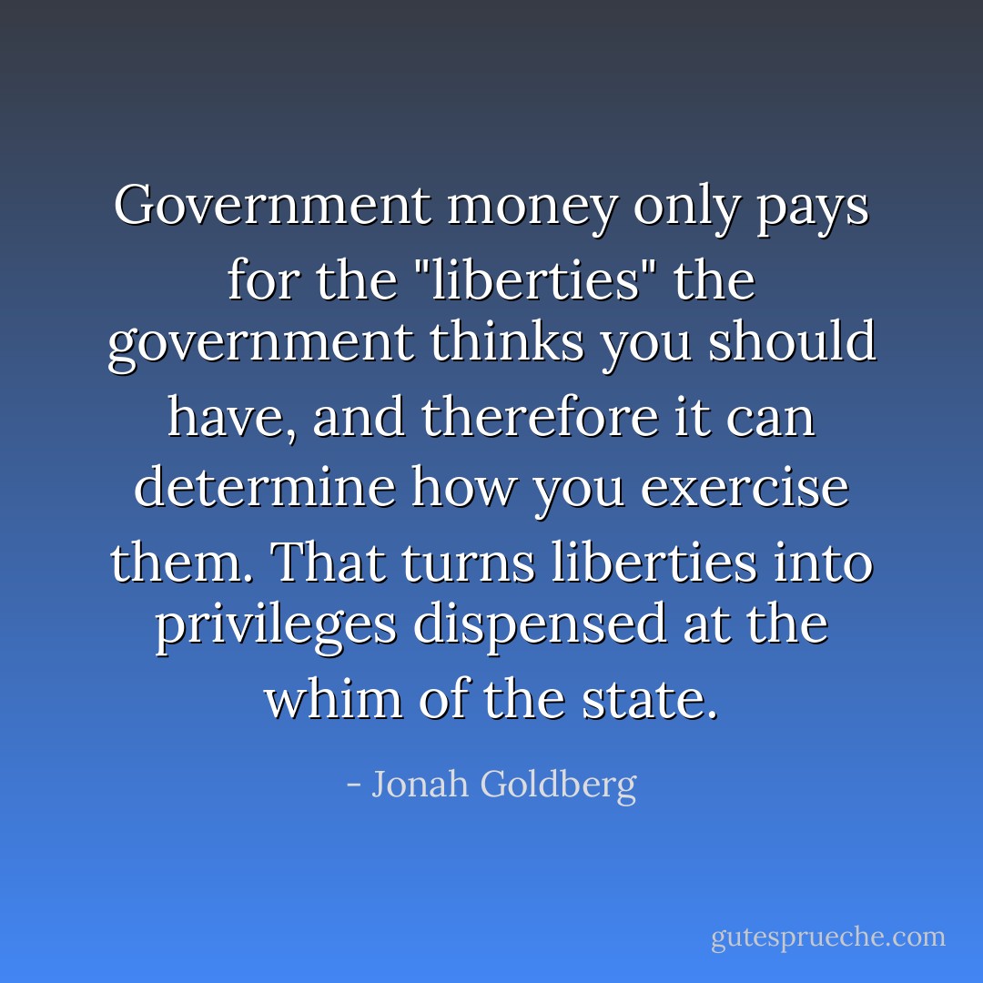 Government money only pays for the "liberties" the government thinks you should have, and therefore it can determine how you exercise them. That turns liberties into privileges dispensed at the whim of the state. - Jonah Goldberg