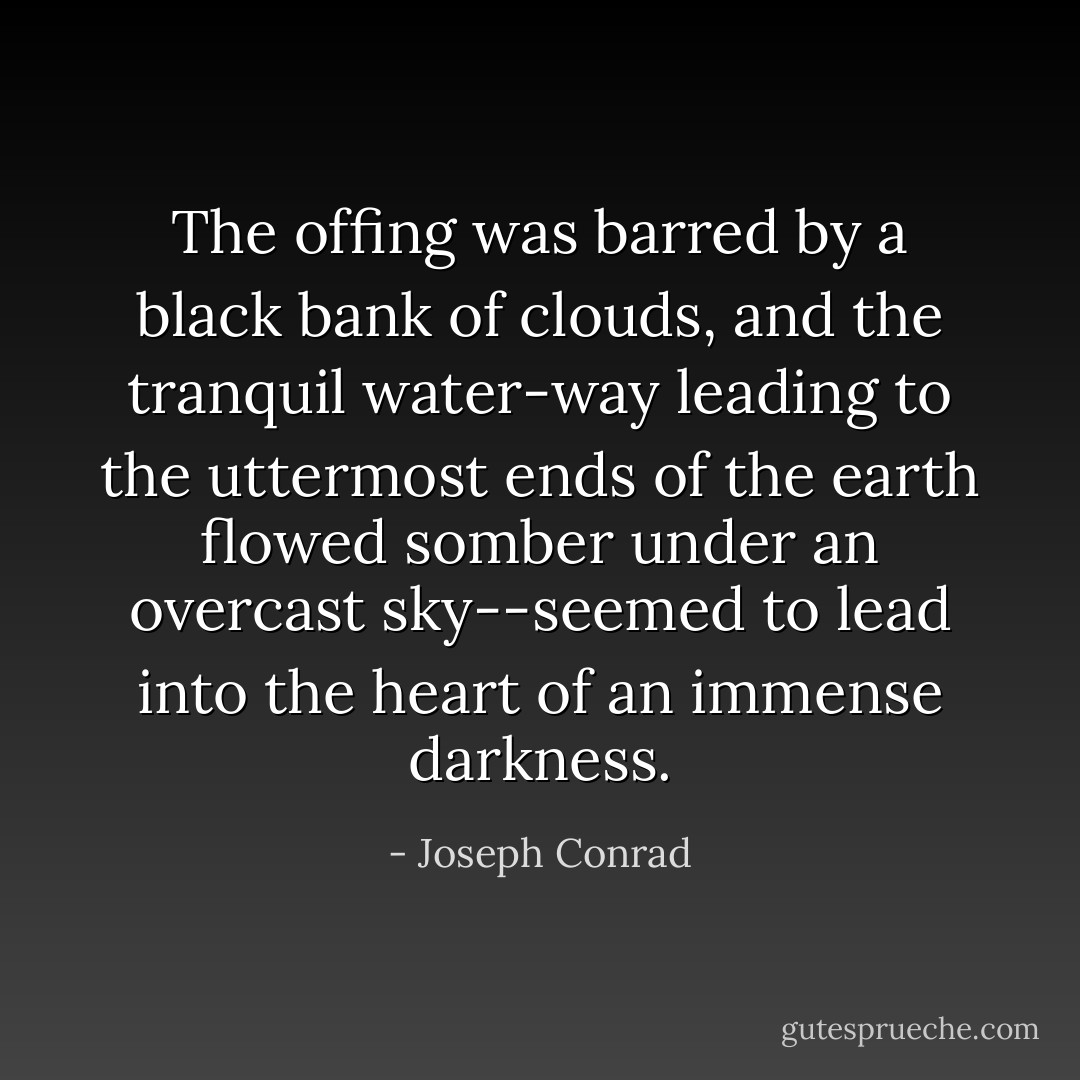 The offing was barred by a black bank of clouds, and the tranquil water-way leading to the uttermost ends of the earth flowed somber under an overcast sky--seemed to lead into the heart of an immense darkness. - Joseph Conrad