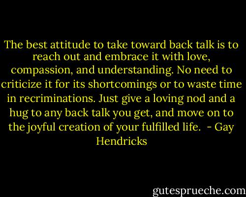 The best attitude to take toward back talk is to reach out and embrace it with love, compassion, and understanding. No need to criticize it for its shortcomings or to waste time in recriminations. Just give a loving nod and a hug to any back talk you get, and move on to the joyful creation of your fulfilled life.  - Gay Hendricks