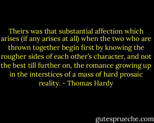 Theirs was that substantial affection which arises (if any arises at all) when the two who are thrown together begin first by knowing the rougher sides of each other’s character, and not the best till further on, the romance growing up in the interstices of a mass of hard prosaic reality. - Thomas Hardy