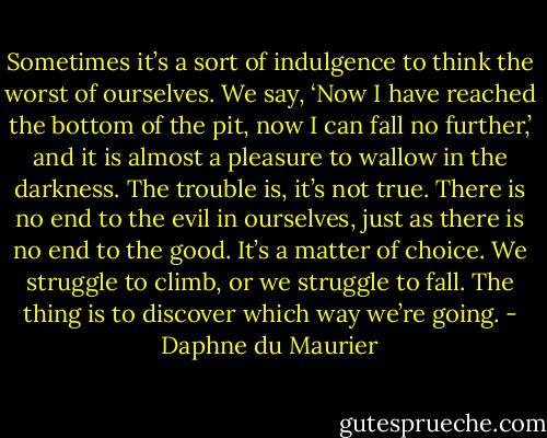 Sometimes it’s a sort of indulgence to think the worst of ourselves. We say, ‘Now I have reached the bottom of the pit, now I can fall no further,’ and it is almost a pleasure to wallow in the darkness. The trouble is, it’s not true. There is no end to the evil in ourselves, just as there is no end to the good. It’s a matter of choice. We struggle to climb, or we struggle to fall. The thing is to discover which way we’re going. - Daphne du Maurier