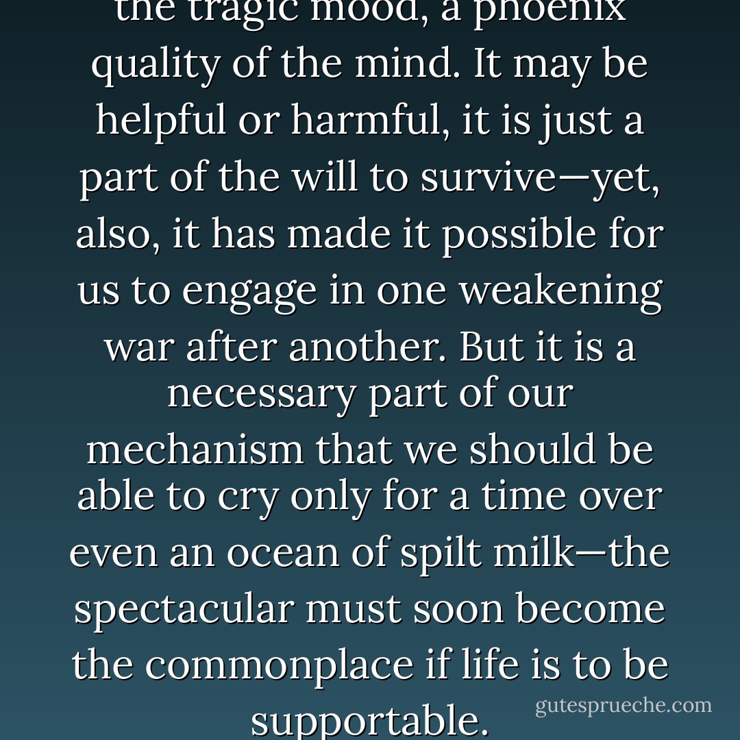 There is an inability to sustain the tragic mood, a phoenix quality of the mind. It may be helpful or harmful, it is just a part of the will to survive—yet, also, it has made it possible for us to engage in one weakening war after another. But it is a necessary part of our mechanism that we should be able to cry only for a time over even an ocean of spilt milk—the spectacular must soon become the commonplace if life is to be supportable. - John Wyndham