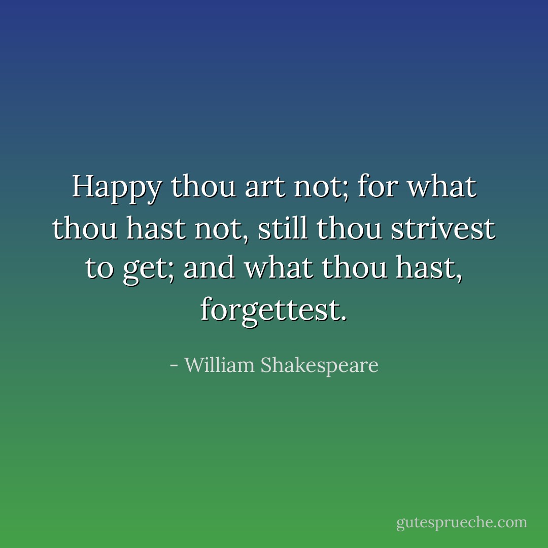 Happy thou art not; for what thou hast not, still thou strivest to get; and what thou hast, forgettest. - William Shakespeare