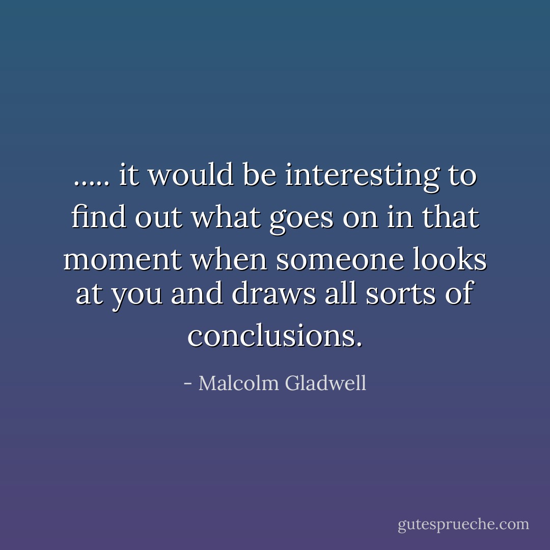 ..... it would be interesting to find out what goes on in that moment when someone looks at you and draws all sorts of conclusions. - Malcolm Gladwell