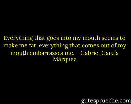 Everything that goes into my mouth seems to make me fat, everything that comes out of my mouth embarrasses me. - Gabriel García Márquez