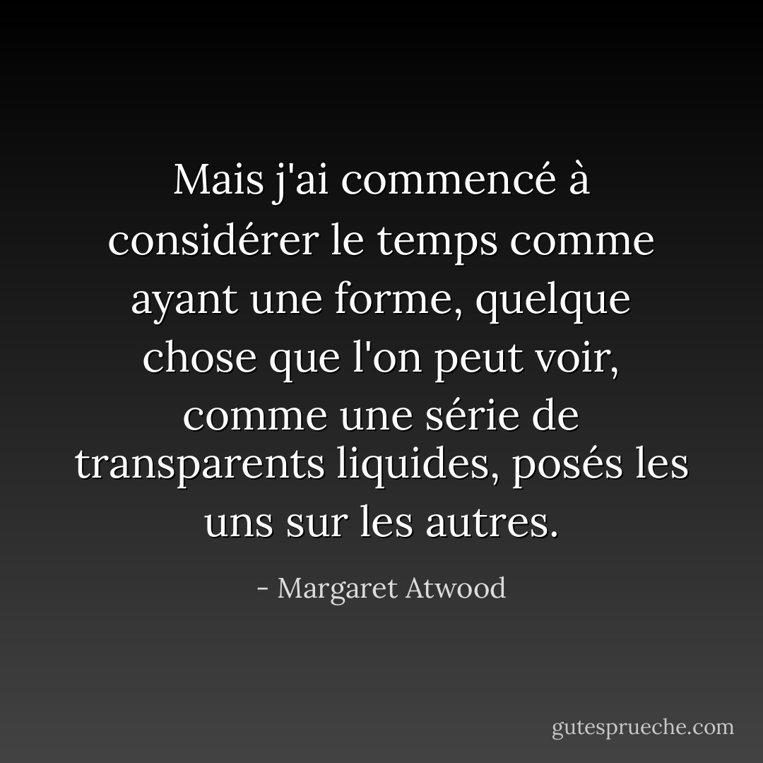 Mais j'ai commencé à considérer le temps comme ayant une forme, quelque chose que l'on peut voir, comme une série de transparents liquides, posés les uns sur les autres. - Margaret Atwood