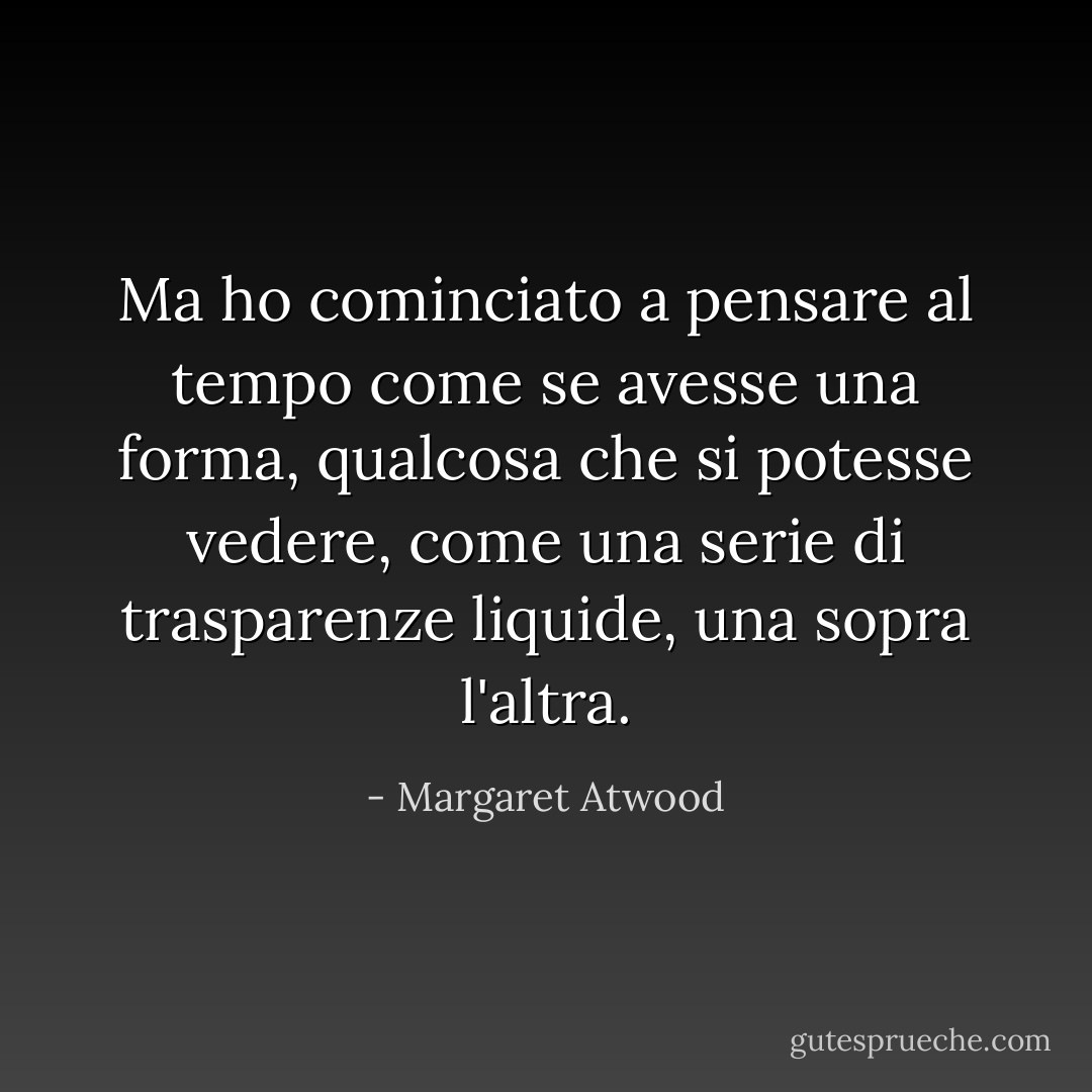 Ma ho cominciato a pensare al tempo come se avesse una forma, qualcosa che si potesse vedere, come una serie di trasparenze liquide, una sopra l'altra. - Margaret Atwood