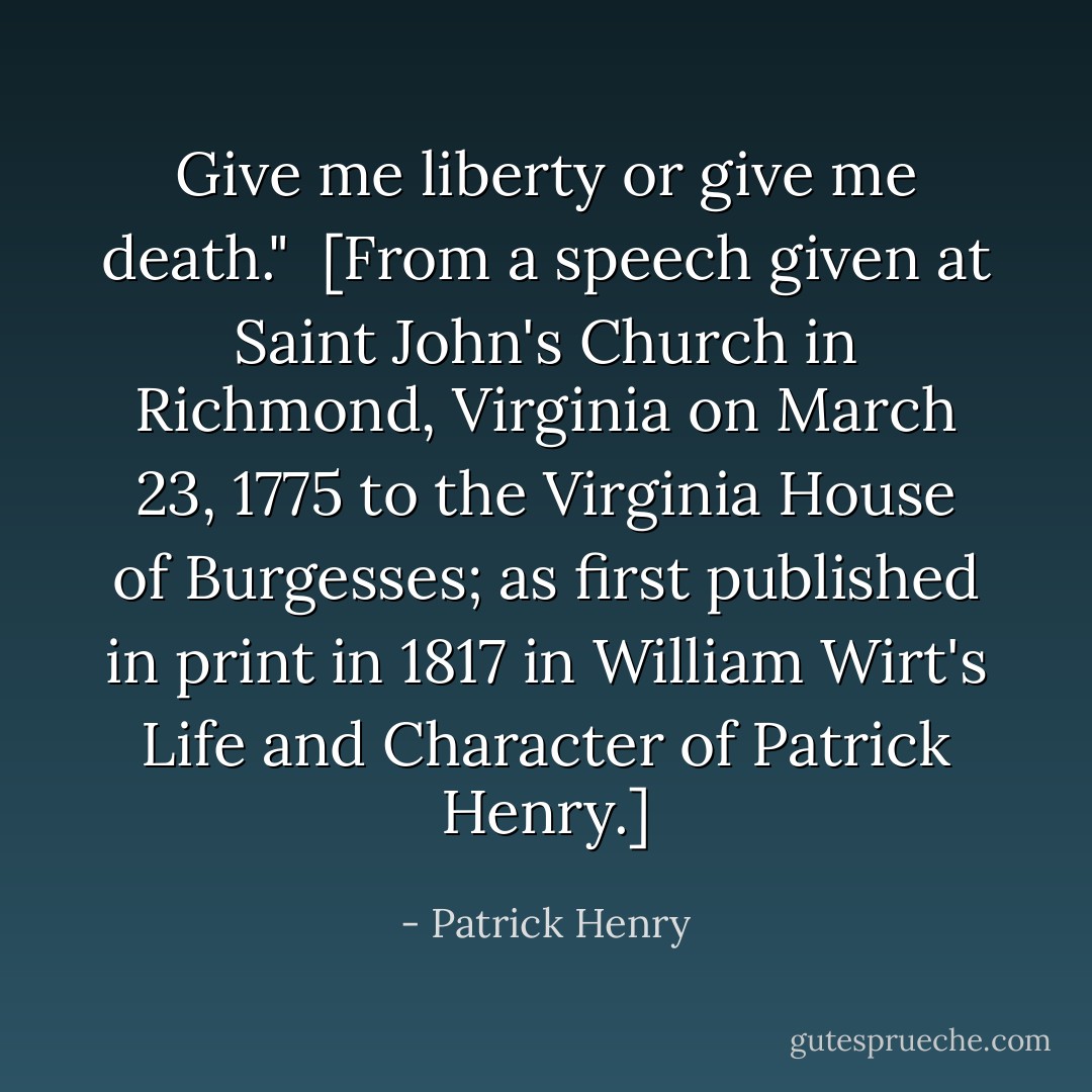 Give me liberty or give me death."<br /><br />[From a speech given at Saint John's Church in Richmond, Virginia on March 23, 1775 to the Virginia House of Burgesses; as first published in print in 1817 in William Wirt's <i>Life and Character of Patrick Henry</i>.] - Patrick Henry