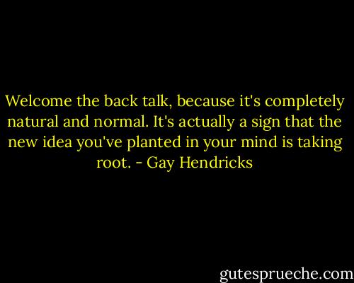 Welcome the back talk, because it's completely natural and normal. It's actually a sign that the new idea you've planted in your mind is taking root. - Gay Hendricks