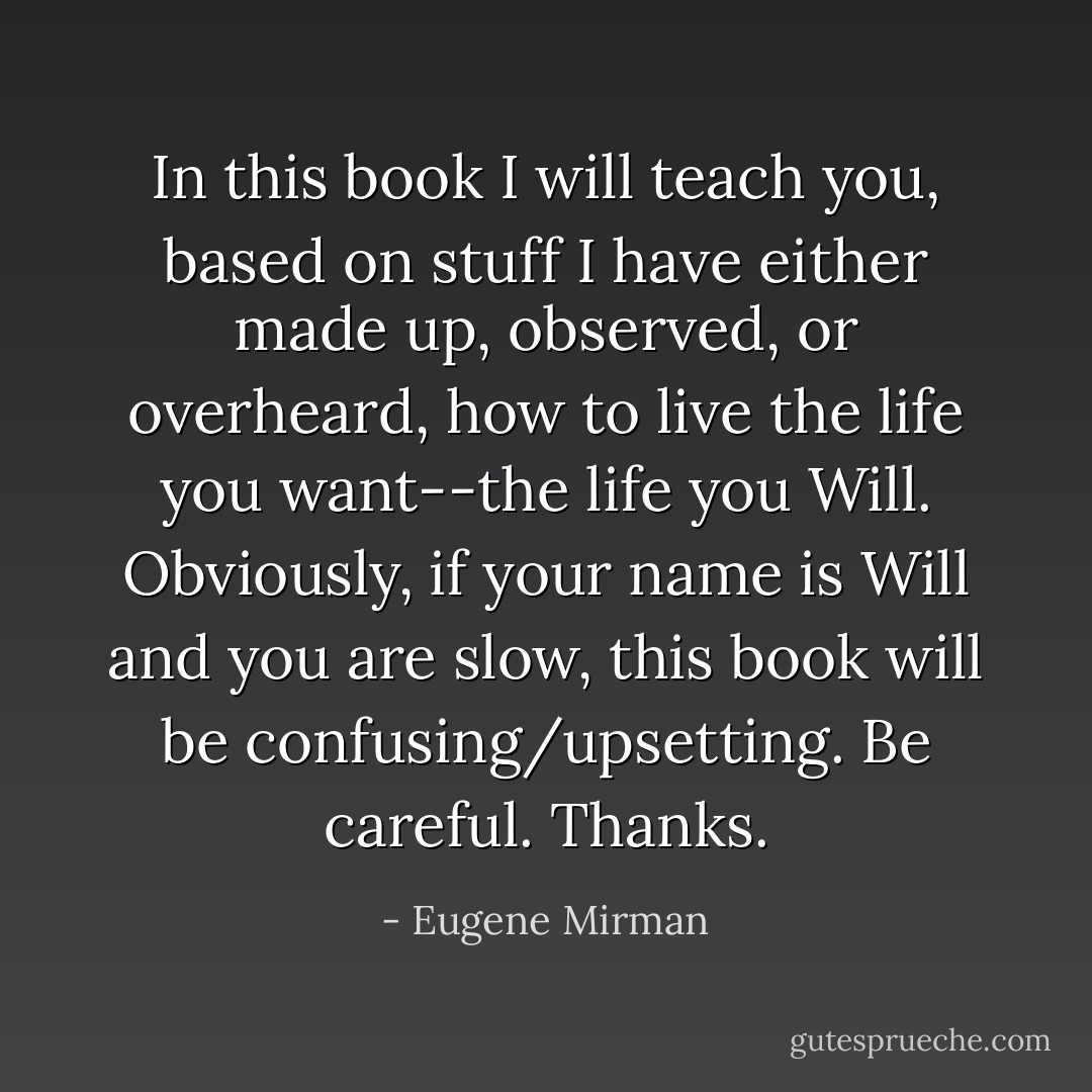 In this book I will teach you, based on stuff I have either made up, observed, or overheard, how to live the life you want--the life you <i>Will</i>. Obviously, if your name is Will and you are slow, this book will be confusing/upsetting. Be careful. Thanks. - Eugene Mirman