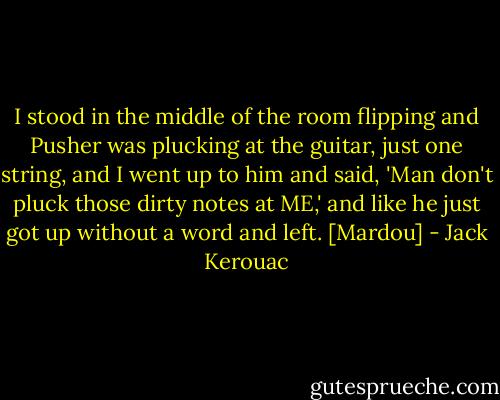 I stood in the middle of the room flipping and Pusher was plucking at the guitar, just one string, and I went up to him and said, 'Man don't pluck those dirty notes at ME,' and like he just got up without a word and left. [Mardou] - Jack Kerouac