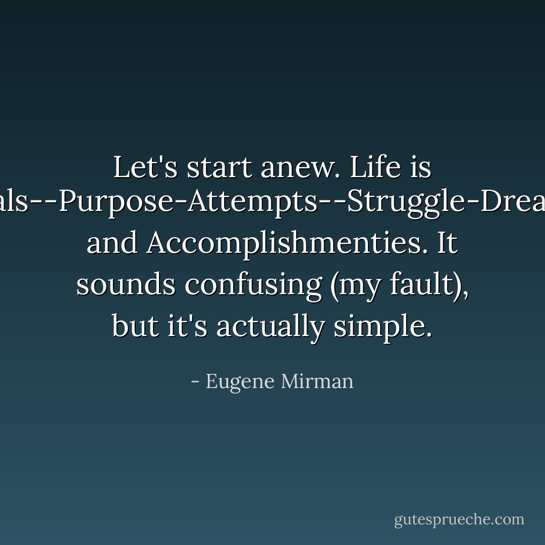 Let's start anew. Life is goals--Purpose-Attempts--Struggle-Dreams and Accomplishmenties. It sounds confusing (my fault), but it's actually simple. - Eugene Mirman