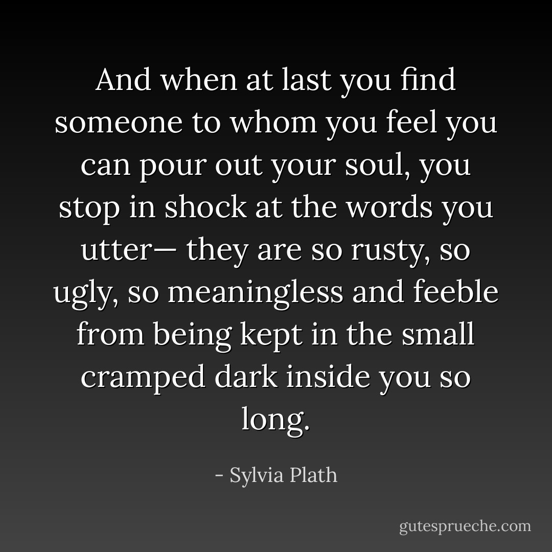 And when at last you find someone to whom you feel you can pour out your soul, you stop in shock at the words you utter— they are so rusty, so ugly, so meaningless and feeble from being kept in the small cramped dark inside you so long. - Sylvia Plath