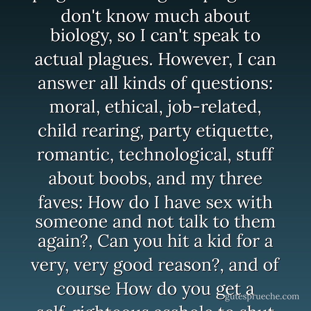 Throughout our history, humanity has been plagued with questions, and also plagued with regular plagues. I don't know much about biology, so I can't speak to actual plagues. However, I can answer all kinds of questions: moral, ethical, job-related, child rearing, party etiquette, romantic, technological, stuff about boobs, and my three faves: <i>How do I have sex with someone and not talk to them again?, Can you hit a kid for a very, very good reason?,</i> and of course <i>How do you get a self-righteous asshole to shut the fuck up, even if they're right?</i> - Eugene Mirman