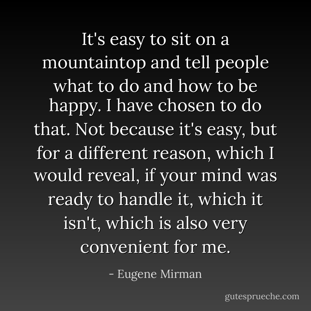 It's easy to sit on a mountaintop and tell people what to do and how to be happy. I have chosen to do that. <i>Not</i> because it's easy, but for a different reason, which I would reveal, if your mind was ready to handle it, which it isn't, which is also very convenient for me. - Eugene Mirman