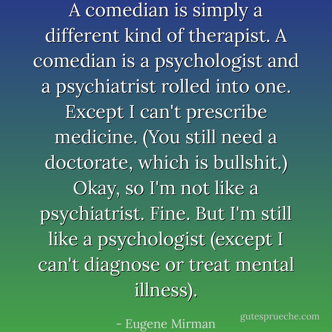 A comedian is simply a different kind of therapist. A comedian is a psychologist and a psychiatrist rolled into one. Except I can't prescribe medicine. (You still need a doctorate, which is bullshit.) Okay, so I'm not like a psychiatrist. Fine. But I'm still like a psychologist (except I can't diagnose or treat mental illness). - Eugene Mirman