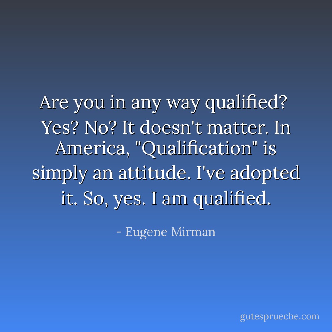 <b>Are you in any way qualified?</b><br /><br />Yes? No? It doesn't matter. In America, "Qualification" is simply an attitude. I've adopted it. So, yes. I am qualified. - Eugene Mirman