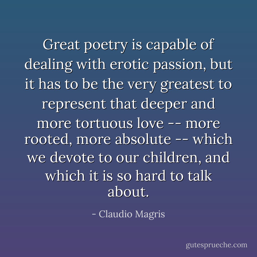 Great poetry is capable of dealing with erotic passion, but it has to be the very greatest to represent that deeper and more tortuous love -- more rooted, more absolute -- which we devote to our children, and which it is so hard to talk about. - Claudio Magris