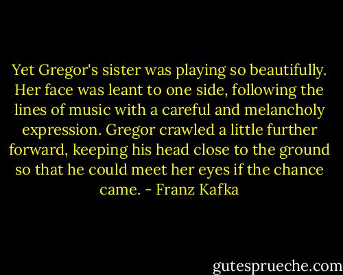 Yet Gregor's sister<br />was playing so beautifully. Her face was leant to one side,<br />following the lines of music with a careful and melancholy<br />expression. Gregor crawled a little further forward, keeping his<br />head close to the ground so that he could meet her eyes if the<br />chance came. - Franz Kafka