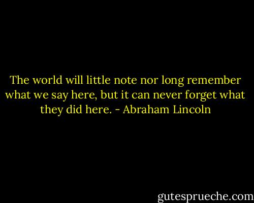 The world will little note nor long remember what we say here, but it can never forget what they did here. - Abraham Lincoln