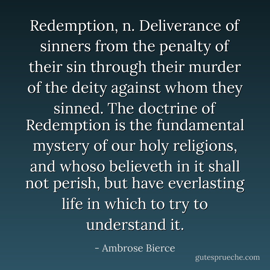 <b>Redemption, n.</b> Deliverance of sinners from the penalty of their sin through their murder of the deity against whom they sinned. The doctrine of Redemption is the fundamental mystery of our holy religions, and whoso believeth in it shall not perish, but have everlasting life in which to try to understand it. - Ambrose Bierce