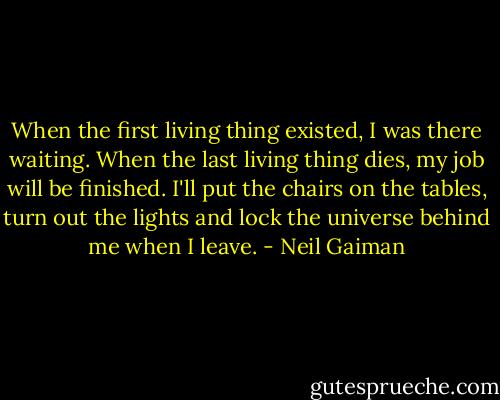 When the first living thing existed, I was there waiting. When the last living thing dies, my job will be finished. I'll put the chairs on the tables, turn out the lights and lock the universe behind me when I leave. - Neil Gaiman