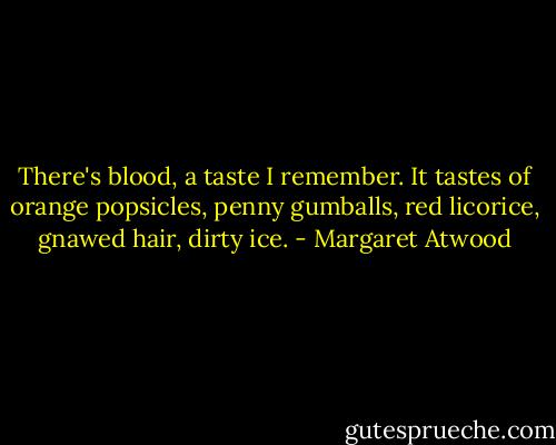 There's blood, a taste I remember. It tastes of orange popsicles, penny gumballs, red licorice, gnawed hair, dirty ice. - Margaret Atwood