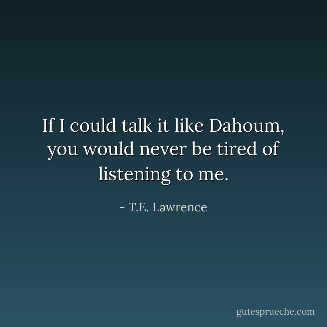 If I could talk it like Dahoum, you would never be tired of listening to me. - T.E. Lawrence