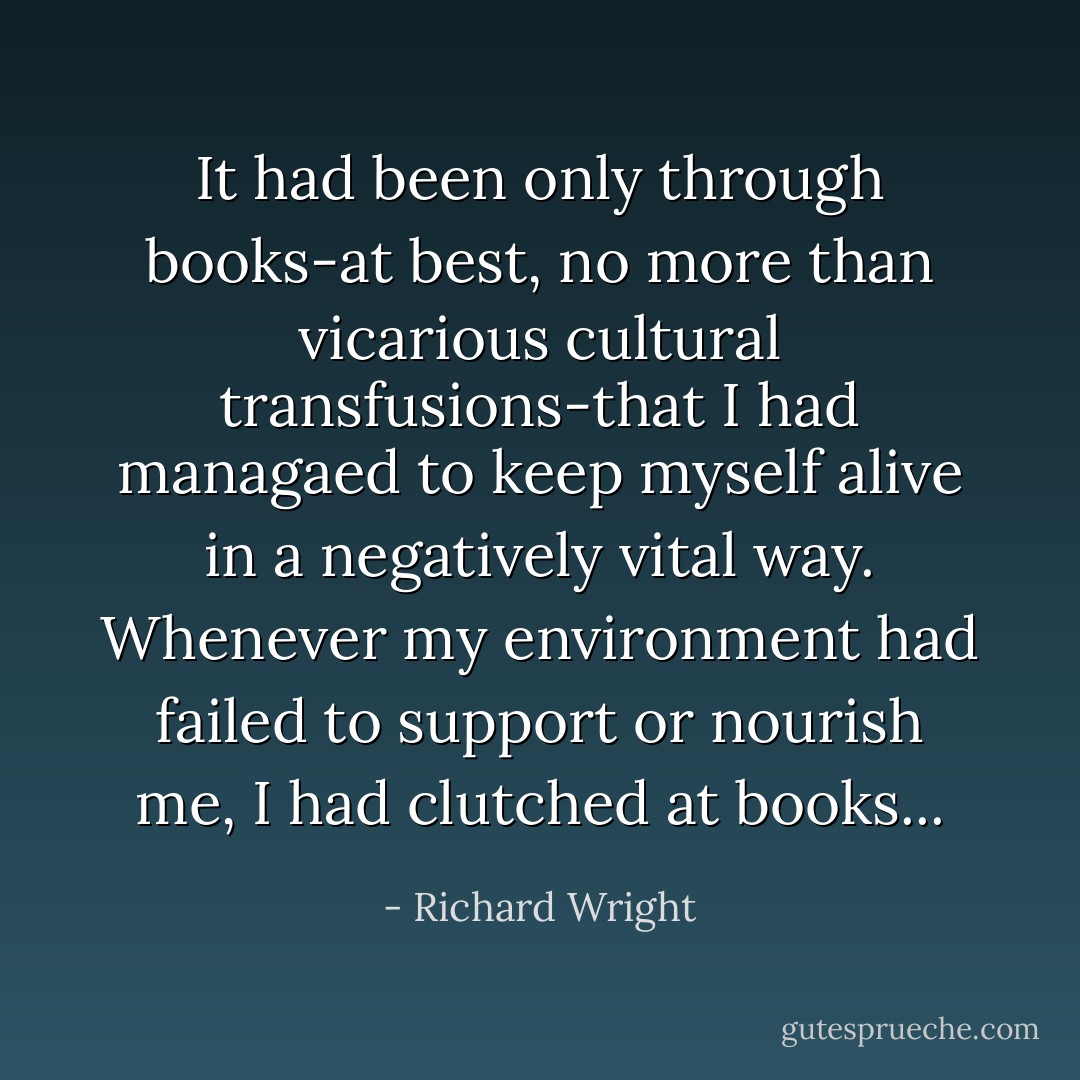 It had been only through books-at best, no more than vicarious cultural transfusions-that I had managaed to keep myself alive in a negatively vital way. Whenever my environment had failed to support or nourish me, I had clutched at books... - Richard Wright