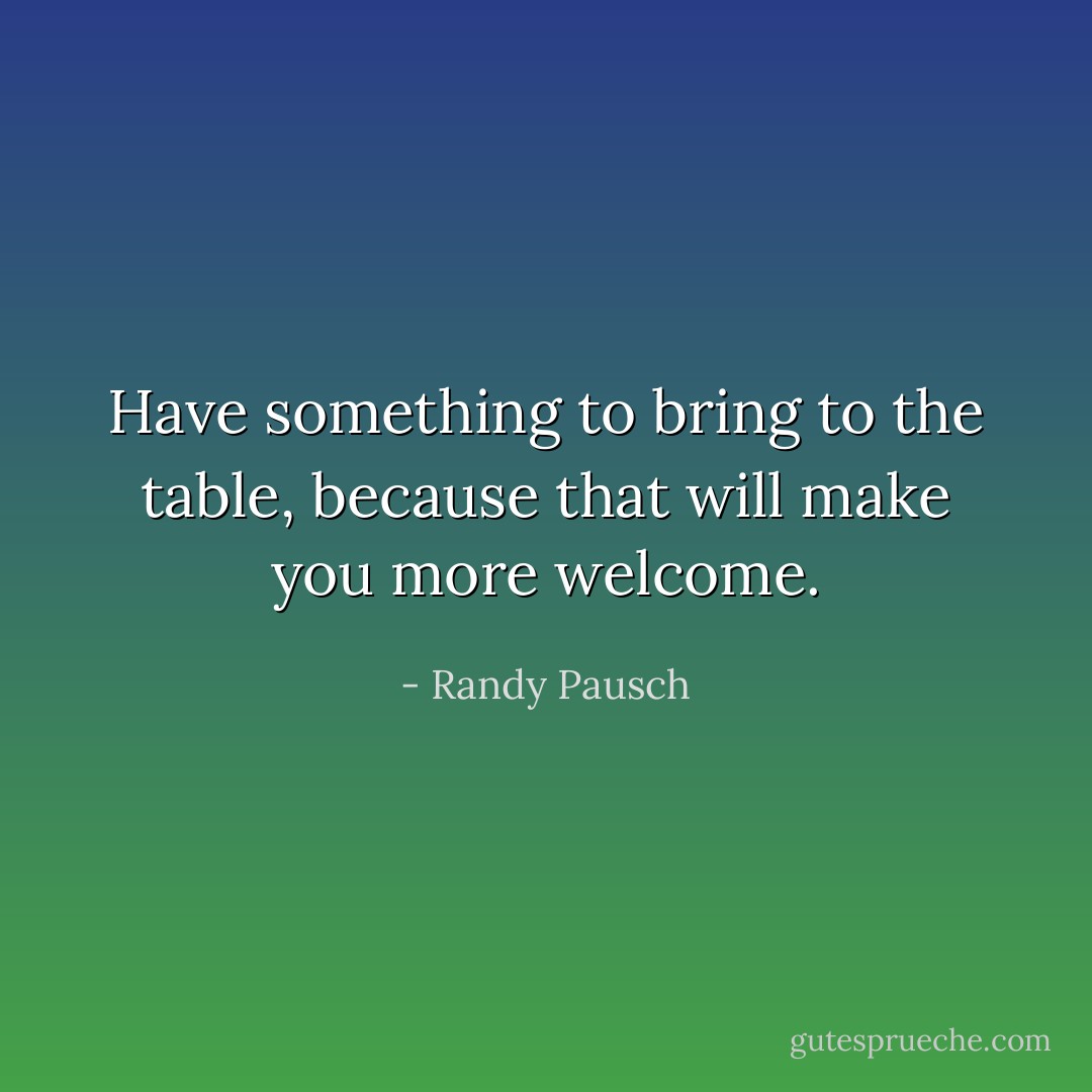 Have something to bring to the table, because that will make you more welcome. - Randy Pausch