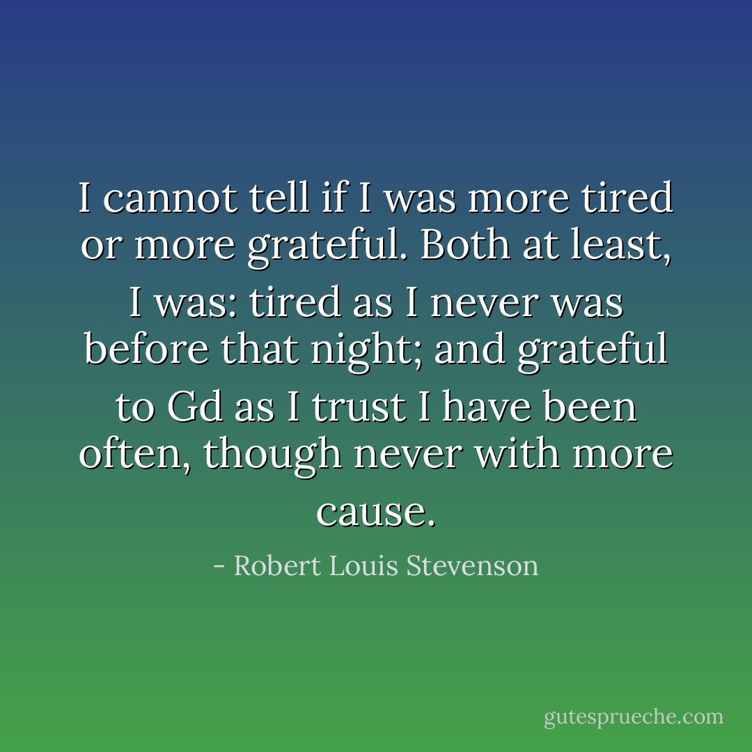 I cannot tell if I was more tired or more grateful. Both at least, I was: tired as I never was before that night; and grateful to Gd as I trust I have been often, though never with more cause. - Robert Louis Stevenson