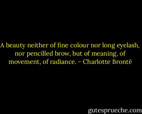 A beauty neither of fine colour nor long eyelash, nor pencilled brow, but of meaning, of movement, of radiance. - Charlotte Brontë