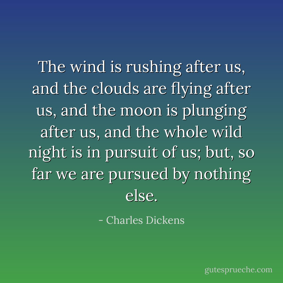 The wind is rushing after us, and the clouds are flying after us, and the moon is plunging after us, and the whole wild night is in pursuit of us; but, so far we are pursued by nothing else. - Charles Dickens