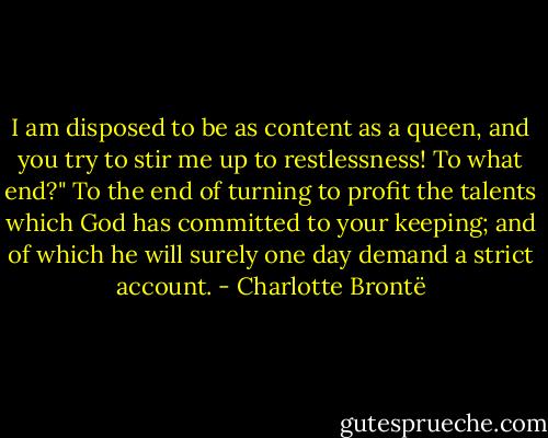 I am disposed to be as content as a queen, and you try to stir me up to restlessness! To what end?"<br />To the end of turning to profit the talents which God has committed to your keeping; and of which he will surely one day demand a strict account. - Charlotte Brontë